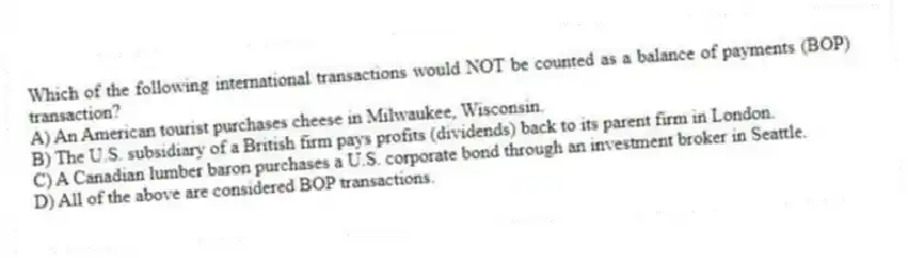 Which of the following international transactions would NOT be counted as a balance of payments (BOP) transaction?
A) An American tourist purchases cheese in Milwaukee, Wisconsin.
B) The U.S. subsidiary of a British firm pays profits (dividends) back to its parent firm in London.
C) A Canadian lumber baron purchases a U.S. corporate bond through an investment broker in Seattle.
D) All of the above are considered BOP transactions.