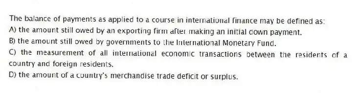 The balance of payments as applied to a course in international finance may be defined as:
A) the amount still owed by an exporting firm after making an initial down payment.
B) the amount still owed by governments to the International Monetary Fund.
C) the measurement of all international economic transactions between the residents of a country and foreign residents.
D) the amount of a country's merchandise trade deficit or surplus.