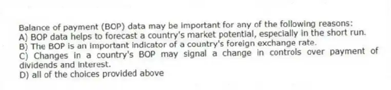 Balance of payment (BOP) data may be important for any of the following reasons:
A) BOP data helps to forecast a country's market potential, especially in the short run.
B) The BOP is an important indicator of a country's foreign exchange rate.
C) Changes in a country's BOP may signal a change in controls over payment of dividends and interest.
D) all of the choices provided above