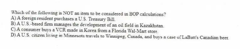 Which of the following is NOT an item to be considered in BOP calculations?
A) A foreign resident purchases a U.S. Treasury Bill.
B) A U.S.-based firm manages the development of an oil field in Kazakhstan.
C) A consumer buys a VCR made in Korea from a Florida Wal-Mart store.
D) A U.S. citizen living in Minnesota travels to Winnipeg, Canada, and buys a case of LaBatt's Canadian beer.