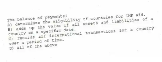 The balance of payments:
A) determines the eligibility of countries for IMF aid.
B) adds up the value of all assets and liabilities of a country on a specific date.
C) records all international transactions for a country over a period of time.
D) all of the above
