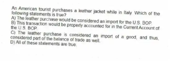 An American tourist purchases a leather jacket while in Italy. Which of the following statements is true?
A) The leather purchase would be considered an import for the U.S. BOP.
B) This transaction would be properly accounted for in the Current Account of the U.S. BOP.
C) The leather purchase is considered an import of a good, and thus, considered part of the balance of trade as well.
D) All of these statements are true.