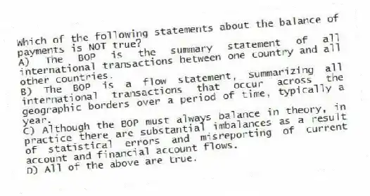 Which of the following statements about the balance of payments is NOT true?
A) The BOP is the summary statement of all international transactions between one country and all other countries.
B) The BOP is a flow statement, summarizing all international transactions that occur across the geographic borders over a period of time, typically a year.
C) Although the BOP must always balance in theory, in practice there are substantial imbalances as a result of statistical errors and misreporting of current account and financial account flows.
D) All of the above are true.