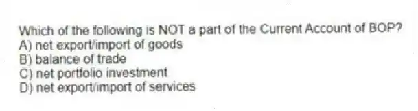 Which of the following is NOT a part of the Current Account of BOP?
A) net export/import of goods
B) balance of trade
C) net portfolio investment
D) net export/import of services