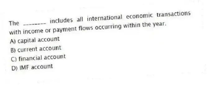 The ________ includes all international economic transactions with income or payment flows occurring within the year.
A) capital account
B) current account
C) financial account
D) IMF account