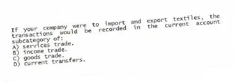 If your company were to import and export textiles, the transactions would be recorded in the current account subcategory of:
A) services trade.
B) income trade.
C) goods trade.
D) current transfers.