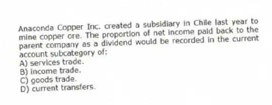 Anaconda Copper Inc. created a subsidiary in Chile last year to mine copper ore. The proportion of net income paid back to the parent company as a dividend would be recorded in the current account subcategory of:
A) services trade.
B) income trade.
C) goods trade.
D) current transfers.