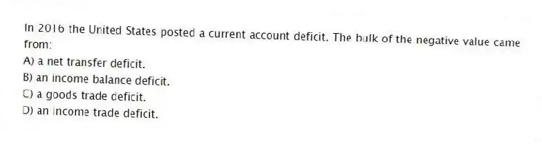 In 2016 the United States posted a current account deficit. The bulk of the negative value came from:
A) a net transfer deficit.
B) an income balance deficit.
C) a goods trade deficit.
D) an income trade deficit.