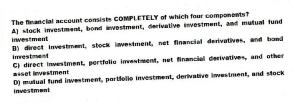 The financial account consists COMPLETELY of which four components?
A) stock investment, bond investment, derivative investment, and mutual fund investment
B) direct investment, stock investment, net financial derivatives, and bond investment
C) direct investment, portfolio investment, net financial derivatives, and other asset investment
D) mutual fund investment, portfolio investment, derivative investment, and stock investment