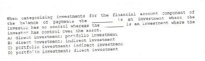 When categorizing investments for the financial account component of the balance of payments the ________ is an investment where the investor has no control whereas the ________ is an investment where the investor has control over the asset.
A) direct investment; portfolio investment
B) direct investment; indirect investment
C) portfolio investment; indirect investment
D) portfolio investment; direct investment