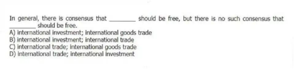 In general, there is consensus that ________ should be free, but there is no such consensus that ________ should be free.
A) international investment; international goods trade
B) international investment; international trade
C) international trade; international goods trade
D) international trade; international investment