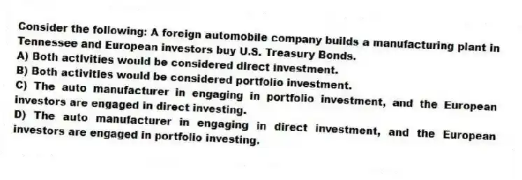 Consider the following: A foreign automobile company builds a manufacturing plant in Tennessee and European investors buy U.S. Treasury Bonds.
A) Both activities would be considered direct investment.
B) Both activities would be considered portfolio investment.
C) The auto manufacturer in engaging in portfolio investment, and the European investors are engaged in direct investing.
D) The auto manufacturer in engaging in direct investment, and the European investors are engaged in portfolio investing.