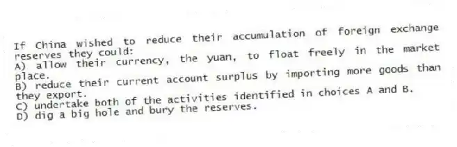 If China wished to reduce their accumulation of foreign exchange reserves they could:
A) allow their currency, the yuan, to float freely in the market place.
B) reduce their current account surplus by importing more goods than they export.
C) undertake both of the activities identified in choices A and B.
D) dig a big hole and bury the reserves.