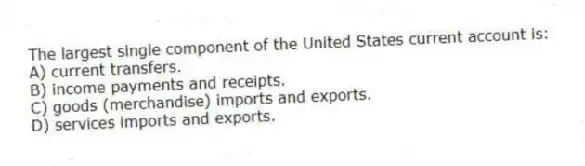 The largest single component of the United States current account is:
A) current transfers.
B) income payments and receipts.
C) goods (merchandise) imports and exports.
D) services imports and exports.