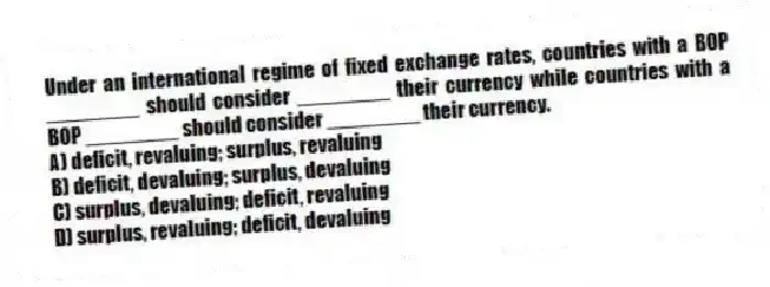 Under an international regime of fixed exchange rates, countries with a BOP ________ should consider ________ their currency while countries with a BOP ________ should consider ________ their currency.
A) deficit, revaluing; surplus, revaluing
B) deficit, devaluing; surplus, devaluing
C) surplus, devaluing; deficit, revaluing
D) surplus, revaluing; deficit, devaluing