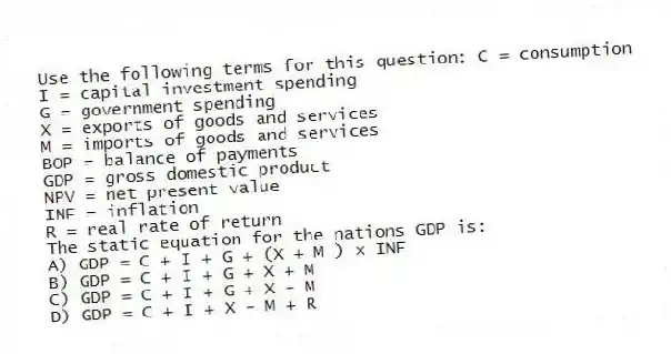 Use the following terms for this question: C = consumption
I = capital investment spending
G = government spending
X = exports of goods and services
M = imports of goods and services
BOP = balance of payments
GDP = gross domestic product
NPV = net present value
INF = inflation
R = real rate of return
The static equation for the nations GDP is:
A) GDP = C + I + G + (X + M ) × INF
B) GDP = C + I + G + X + M
C) GDP = C + I + G + X - M
D) GDP = C + I + X - M + R