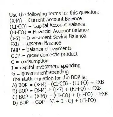 Use the following terms for this question:
(X-M) = Current Account Balance
(CI-CO) = Capital Account Balance
(FI-FO) = Financial Account Balance
(I-S) = Investment-Saving Balance
FXB = Reserve Balance
BOP = balance of payments
GDP = gross domestic product
C = consumption
I = capital investment spending
G = government spending
The static equation for the BOP is:
A) BOP = (X-M) - (CI-CO) - (FI-FO) + FXB
B) BOP = (X-M) + (I-S) + (FI-FO) + FXB
C) BOP = (X-M) + (CI-CO) + (FI-FO) + FXB
D) BOP = GDP - [C + I +G] + (FI-FO)