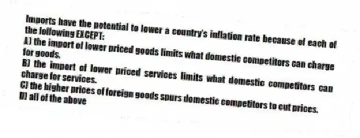 Imports have the potential to lower a country's inflation rate because of each of the following EXCEPT:
A) the import of lower priced goods limits what domestic competitors can charge for goods.
B) the import of lower priced services limits what domestic competitors can charge for services.
C) the higher prices of foreign goods spurs domestic competitors to cut prices.
D) all of the above
