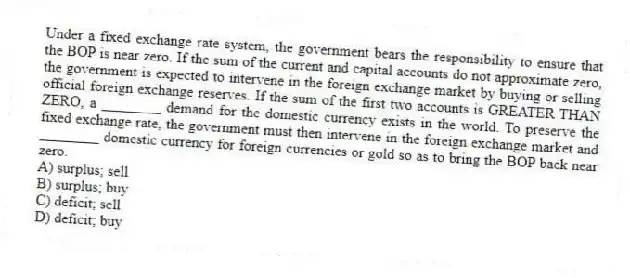 Under a fixed exchange rate system, the government bears the responsibility to ensure that the BOP is near zero. If the sum of the current and capital accounts do not approximate zero, the government is expected to intervene in the foreign exchange market by buying or selling official foreign exchange reserves. If the sum of the first two accounts is GREATER THAN ZERO, a ________ demand for the domestic currency exists in the world. To preserve the fixed exchange rate, the government must then intervene in the foreign exchange market and ________ domestic currency for foreign currencies or gold so as to bring the BOP back near zero.
A) surplus; sell
B) surplus; buy
C) deficit; sell
D) deficit; buy
