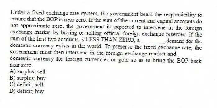 Under a fixed exchange rate system, the government bears the responsibility to ensure that the BOP is near zero. If the sum of the current and capital accounts do not approximate zero, the government is expected to intervene in the foreign exchange market by buying or selling official foreign exchange reserves. If the sum of the first two accounts is LESS THAN ZERO, a ________ demand for the domestic currency exists in the world. To preserve the fixed exchange rate, the government must then intervene in the foreign exchange market and ________ domestic currency for foreign currencies or gold so as to bring the BOP back near zero.
A) surplus; sell
B) surplus; buy
C) deficit; sell
D) deficit; buy