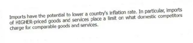 Imports have the potential to lower a country's inflation rate. In particular, imports of HIGHER-priced goods and services place a limit on what domestic competitors charge for comparable goods and services.