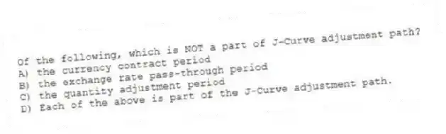 Of the following, which is NOT a part of J-Curve adjustment path?
A) the currency contract period
B) the exchange rate pass-through period
C) the quantity adjustment period
D) Each of the above is part of the J-Curve adjustment path.