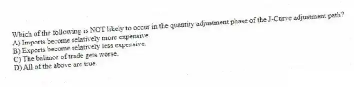Which of the following is NOT likely to occur in the quantity adjustment phase of the J-Curve adjustment path?
A) Imports become relatively more expensive.
B) Exports become relatively less expensive.
C) The balance of trade gets worse.
D) All of the above are true.
