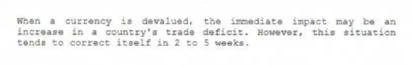 When a currency is devalued, the immediate impact may be an increase in a country's trade deficit. However, this situation tends to correct itself in 2 to 5 weeks.
