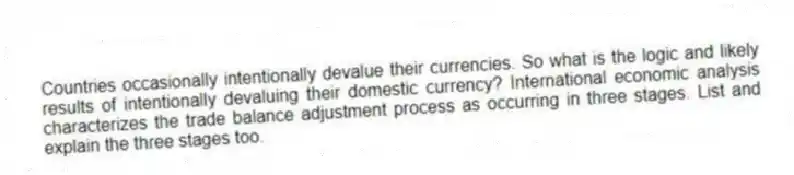 Countries occasionally intentionally devalue their currencies. So what is the logic and likely results of intentionally devaluing their domestic currency? International economic analysis characterizes the trade balance adjustment process as occurring in three stages. List and explain the three stages too.