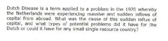 Dutch Disease is a term applied to a problem in the 1970 whereby the Netherlands were experiencing massive and sudden inflows of capital from abroad. What was the cause of this sudden influx of capital, and what types of potential problems did it have for the Dutch or could it have for any small single resource country?