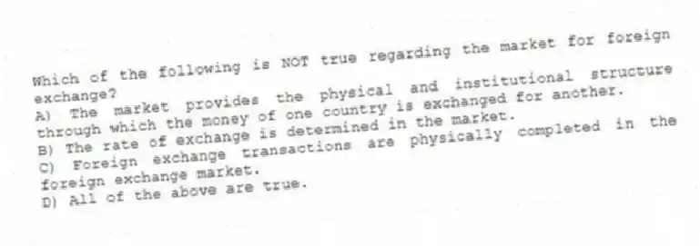 Which of the following is NOT true regarding the market for foreign exchange?
A) The market provides the physical and institutional structure through which the money of one country is exchanged for another.
B) The rate of exchange is determined in the market.
C) Foreign exchange transactions are physically completed in the foreign exchange market.
D) All of the above are true.