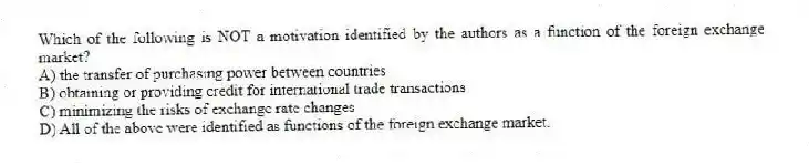 Which of the following is NOT a motivation identified by the authors as a function of the foreign exchange market?
A) the transfer of purchasing power between countries
B) obtaining or providing credit for international trade transactions
C) minimizing the risks of exchange rate changes
D) All of the above were identified as functions of the foreign exchange market.