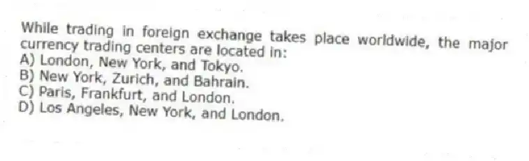 While trading in foreign exchange takes place worldwide, the major currency trading centers are located in:
A) London, New York, and Tokyo.
B) New York, Zurich, and Bahrain.
C) Paris, Frankfurt, and London.
D) Los Angeles, New York, and London.