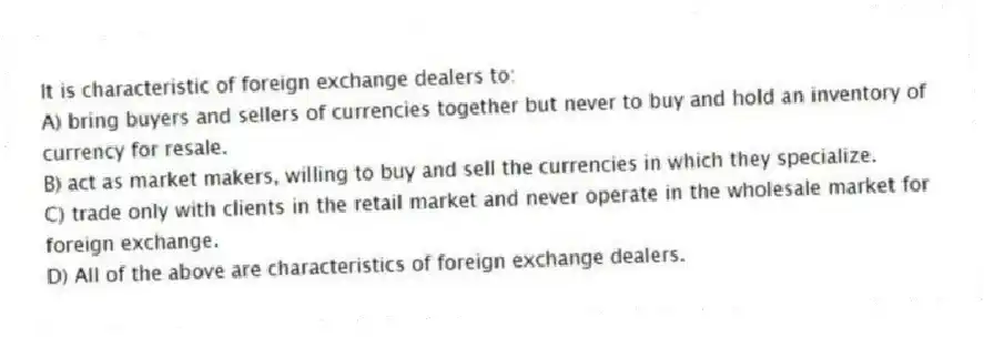 It is characteristic of foreign exchange dealers to:
A) bring buyers and sellers of currencies together but never to buy and hold an inventory of currency for resale.
B) act as market makers, willing to buy and sell the currencies in which they specialize.
C) trade only with clients in the retail market and never operate in the wholesale market for foreign exchange.
D) All of the above are characteristics of foreign exchange dealers.