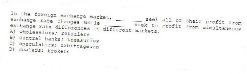 In the foreign exchange market, ________ seek all of their profit from exchange rate changes while ________ seek to profit from simultaneous exchange rate differences in different markets.
A) wholesalers; retailers
B) central banks; treasuries
C) speculators; arbitrageurs
D) dealers; brokers