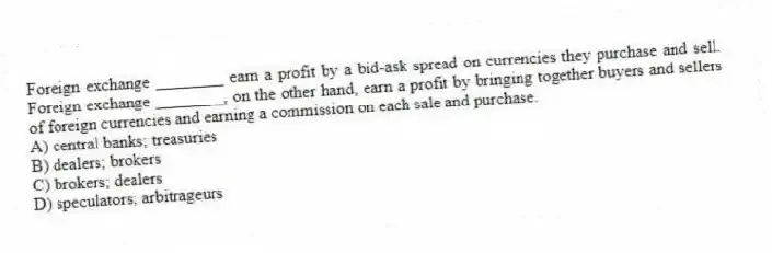 Foreign exchange ________ earn a profit by a bid-ask spread on currencies they purchase and sell. Foreign exchange ________, on the other hand, earn a profit by bringing together buyers and sellers of foreign currencies and earning a commission on each sale and purchase.
A) central banks; treasuries
B) dealers; brokers
C) brokers; dealers
D) speculators; arbitrageurs