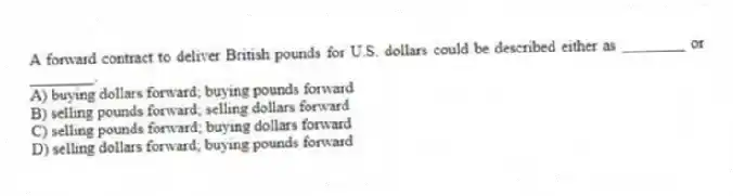 A forward contract to deliver British pounds for U.S. dollars could be described either as ________ or ________.
A) buying dollars forward; buying pounds forward
B) selling pounds forward; selling dollars forward
C) selling pounds forward; buying dollars forward
D) selling dollars forward; buying pounds forward