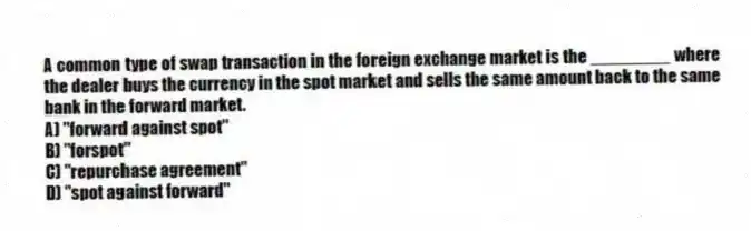 A common type of swap transaction in the foreign exchange market is the ________ where the dealer buys the currency in the spot market and sells the same amount back to the same bank in the forward market.
A) "forward against spot"
B) "forspot"
C) "repurchase agreement"
D) "spot against forward"