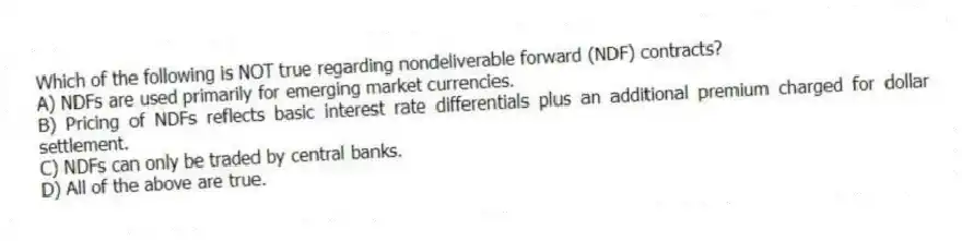 Which of the following is NOT true regarding nondeliverable forward (NDF) contracts?
A) NDFs are used primarily for emerging market currencies.
B) Pricing of NDFs reflects basic interest rate differentials plus an additional premium charged for dollar settlement.
C) NDFs can only be traded by central banks.
D) All of the above are true.