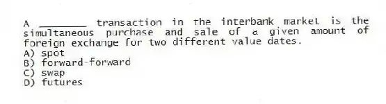 A ________ transaction in the interbank market is the simultaneous purchase and sale of a given amount of foreign exchange for two different value dates.
A) spot
B) forward-forward
C) swap
D) futures