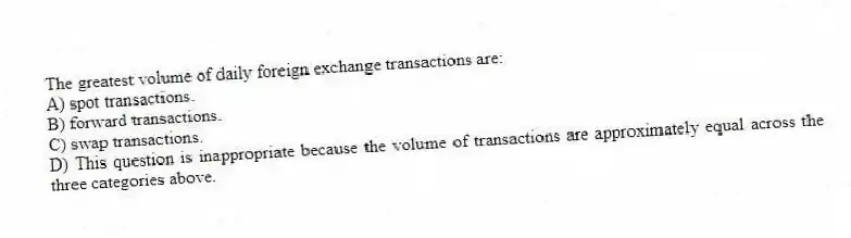 The greatest volume of daily foreign exchange transactions are:
A) spot transactions.
B) forward transactions.
C) swap transactions.
D) This question is inappropriate because the volume of transactions are approximately equal across the three categories above.
