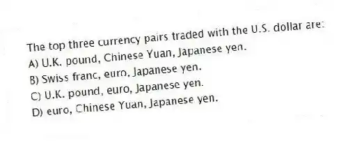 The top three currency pairs traded with the U.S. dollar are:
A) U.K. pound, Chinese Yuan, Japanese yen.
B) Swiss franc, euro, Japanese yen.
C) U.K. pound, euro, Japanese yen.
D) euro, Chinese Yuan, Japanese yen.