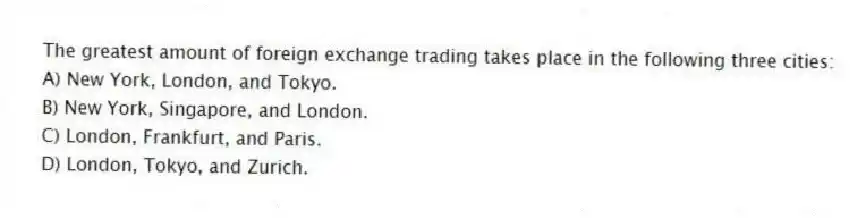 The greatest amount of foreign exchange trading takes place in the following three cities:
A) New York, London, and Tokyo.
B) New York, Singapore, and London.
C) London, Frankfurt, and Paris.
D) London, Tokyo, and Zurich.