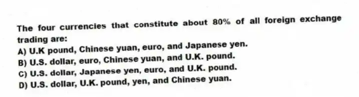The four currencies that constitute about 80% of all foreign exchange trading are:
A) U.K pound, Chinese yuan, euro, and Japanese yen.
B) U.S. dollar, euro, Chinese yuan, and U.K. pound.
C) U.S. dollar, Japanese yen, euro, and U.K. pound.
D) U.S. dollar, U.K. pound, yen, and Chinese yuan.