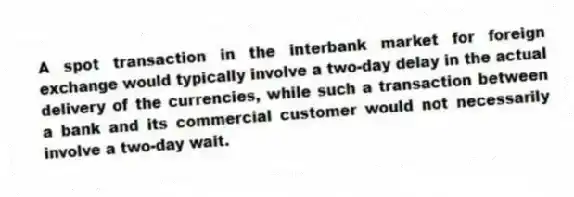 A spot transaction in the interbank market for foreign exchange would typically involve a two-day delay in the actual delivery of the currencies, while such a transaction between a bank and its commercial customer would not necessarily involve a two-day wait.