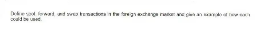 Define spot, forward, and swap transactions in the foreign exchange market and give an example of how each could be used.