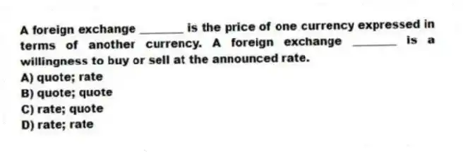 A foreign exchange ________ is the price of one currency expressed in terms of another currency. A foreign exchange ________ is a willingness to buy or sell at the announced rate.
A) quote; rate
B) quote; quote
C) rate; quote
D) rate; rate