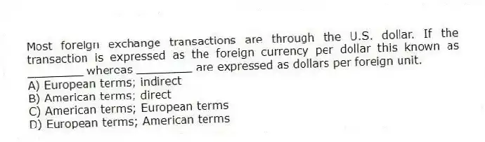 Most foreign exchange transactions are through the U.S. dollar. If the transaction is expressed as the foreign currency per dollar this known as ________ whereas ________ are expressed as dollars per foreign unit.
A) European terms; indirect
B) American terms; direct
C) American terms; European terms
D) European terms; American terms