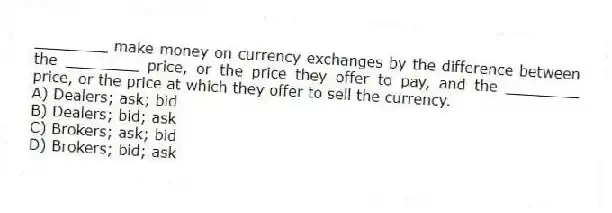 ________ make money on currency exchanges by the difference between the ________ price, or the price they offer to pay, and the ________ price, or the price at which they offer to sell the currency.
A) Dealers; ask; bid
B) Dealers; bid; ask
C) Brokers; ask; bid
D) Brokers; bid; ask