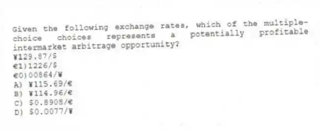 Given the following exchange rates, which of the multiple-choice choices represents a potentially profitable intermarket arbitrage opportunity?
¥129.87/$
€1)1226/$
€0)00864/¥
A) ¥115.69/€
B) ¥114.96/€
C) $0.8908/€
D) $0.0077/¥